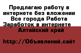 Предлагаю работу в интернете без вложении - Все города Работа » Заработок в интернете   . Алтайский край